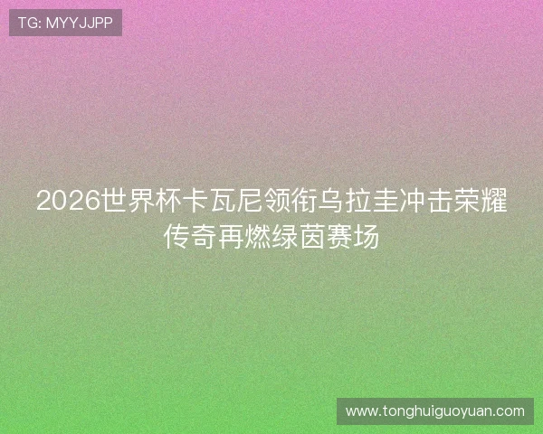 2026世界杯卡瓦尼领衔乌拉圭冲击荣耀传奇再燃绿茵赛场